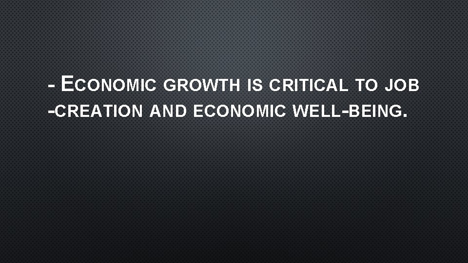 - ECONOMIC GROWTH IS CRITICAL TO JOB -CREATION AND ECONOMIC WELL-BEING. 