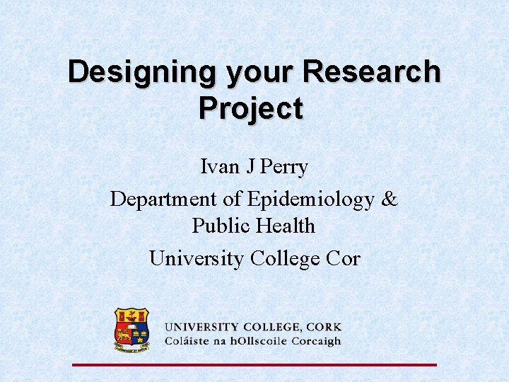 Designing your Research Project Ivan J Perry Department of Epidemiology & Public Health University