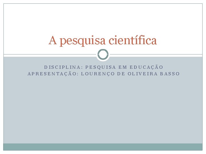 A pesquisa científica DISCIPLINA: PESQUISA EM EDUCAÇÃO APRESENTAÇÃO: LOURENÇO DE OLIVEIRA BASSO 