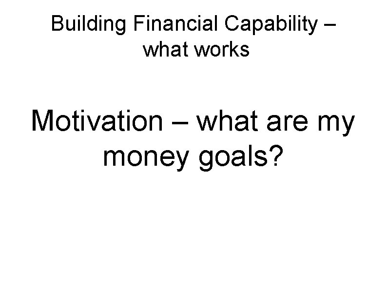 Building Financial Capability – what works Motivation – what are my money goals? 