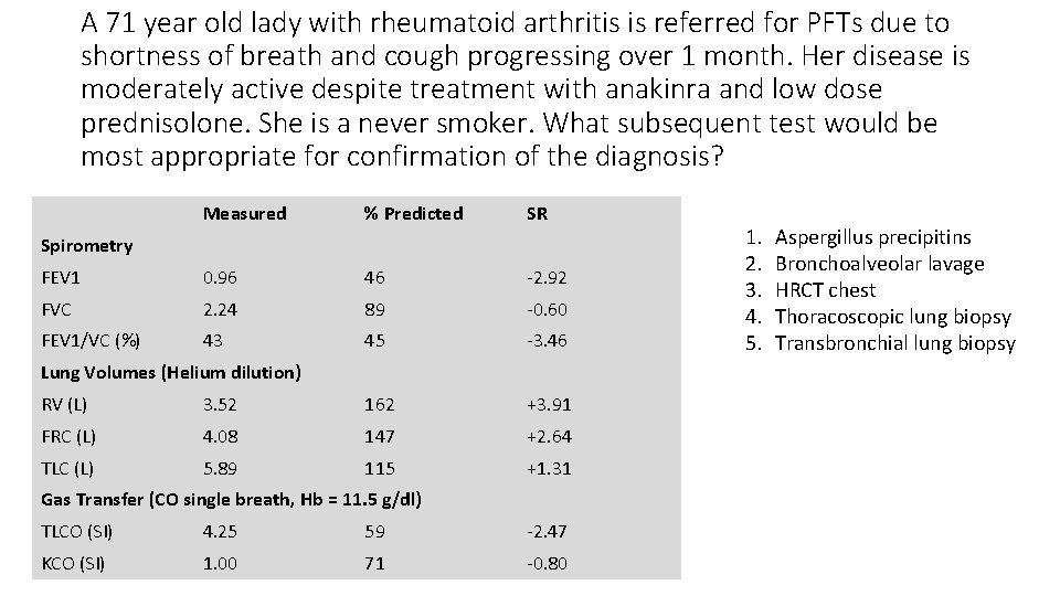 A 71 year old lady with rheumatoid arthritis is referred for PFTs due to
