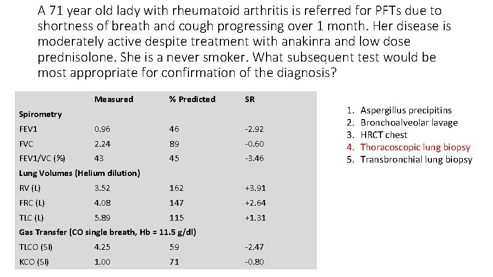 A 71 year old lady with rheumatoid arthritis is referred for PFTs due to