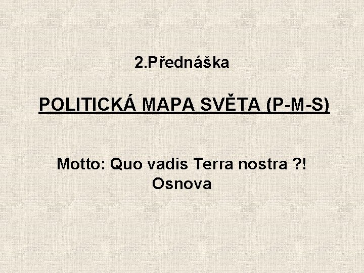 2. Přednáška POLITICKÁ MAPA SVĚTA (P-M-S) Motto: Quo vadis Terra nostra ? ! Osnova