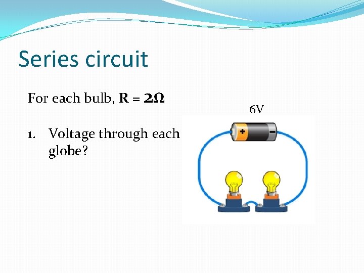 Series circuit For each bulb, R = 2Ω 1. Voltage through each globe? 6