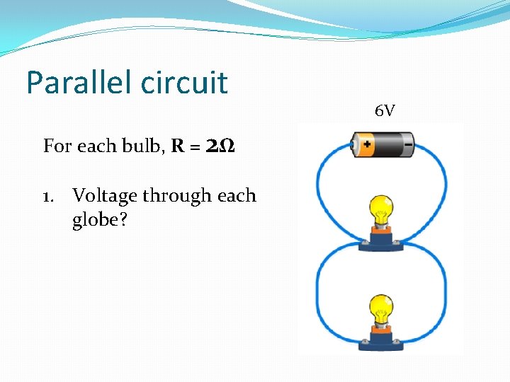 Parallel circuit For each bulb, R = 2Ω 1. Voltage through each globe? 6