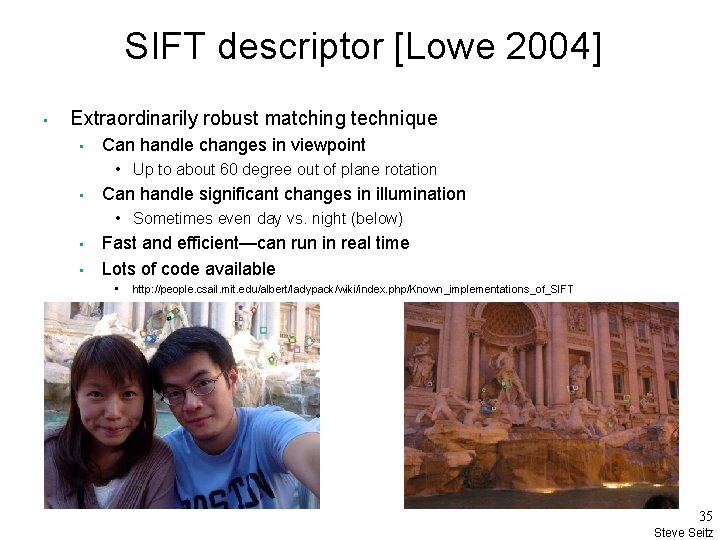 SIFT descriptor [Lowe 2004] • Extraordinarily robust matching technique • Can handle changes in