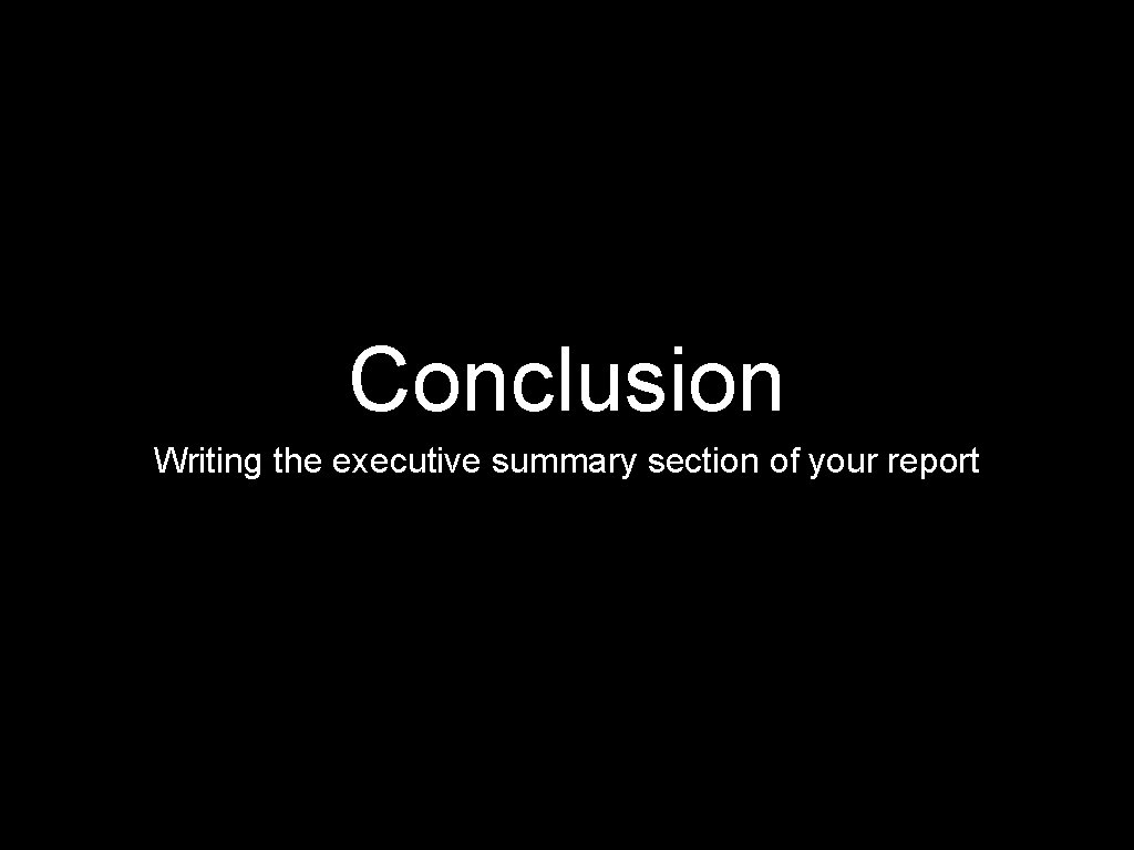 Conclusion Writing the executive summary section of your report 