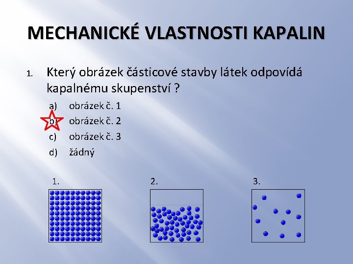 MECHANICKÉ VLASTNOSTI KAPALIN 1. Který obrázek částicové stavby látek odpovídá kapalnému skupenství ? a)