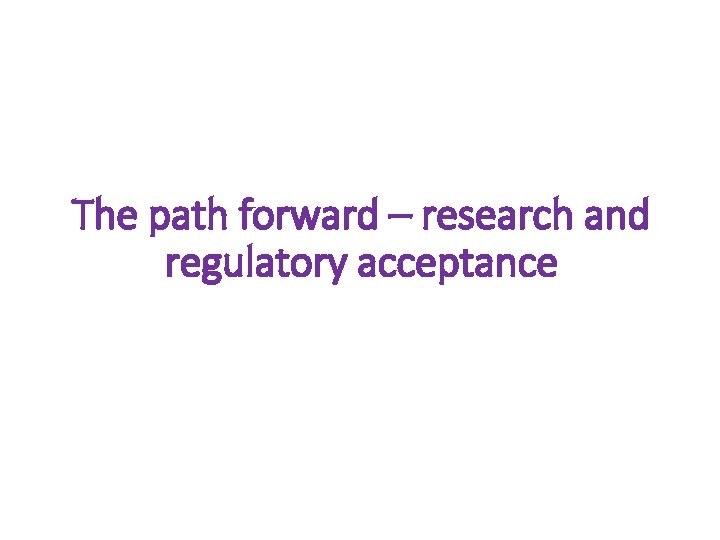 The path forward – research and regulatory acceptance The path forward – research and regulatory acceptance