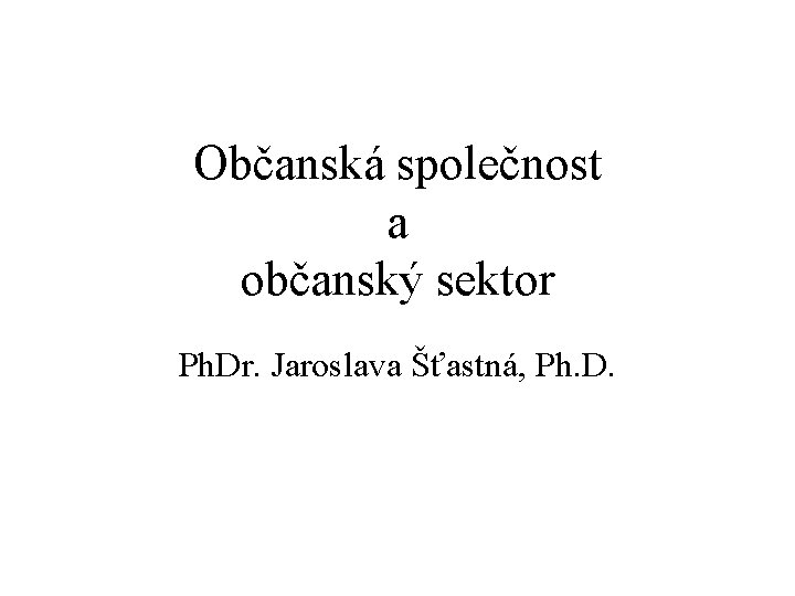 Občanská společnost a občanský sektor Ph. Dr. Jaroslava Šťastná, Ph. D. 