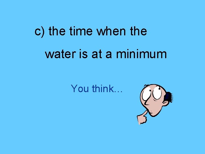 c) the time when the water is at a minimum You think… 