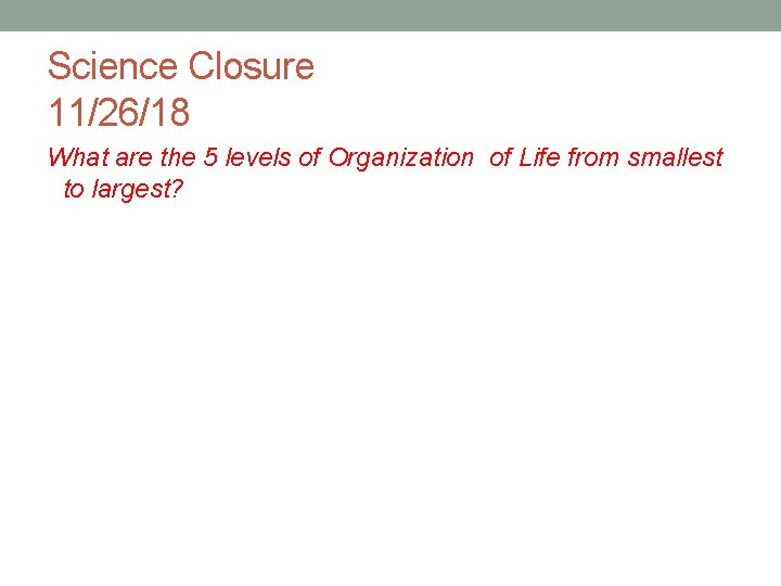Science Closure 11/26/18 What are the 5 levels of Organization of Life from smallest