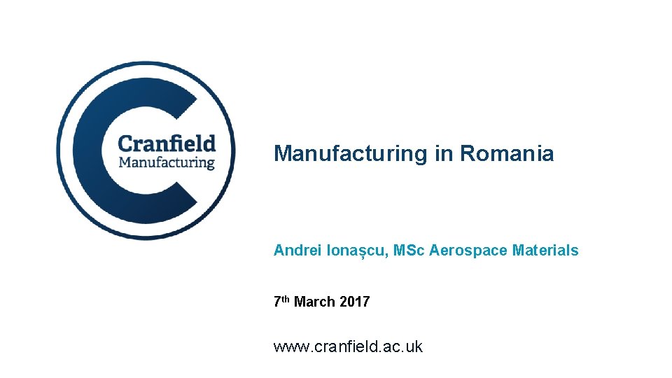 Manufacturing in Romania Andrei Ionașcu, MSc Aerospace Materials 7 th March 2017 www. cranfield.