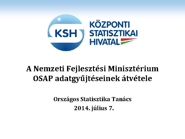 A Nemzeti Fejlesztési Minisztérium OSAP adatgyűjtéseinek átvétele Országos Statisztika Tanács 2014. július 7. 