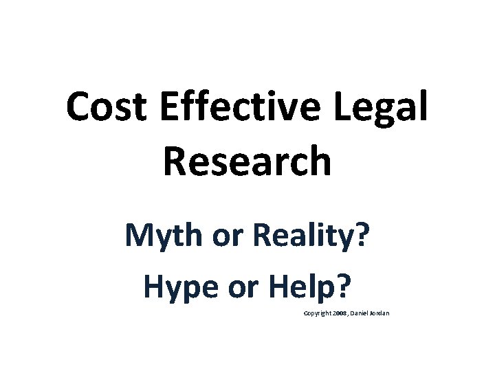 Cost Effective Legal Research Myth or Reality? Hype or Help? Copyright 2008, Daniel Jordan