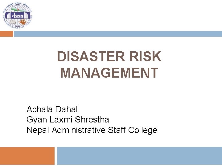 DISASTER RISK MANAGEMENT Achala Dahal Gyan Laxmi Shrestha Nepal Administrative Staff College 