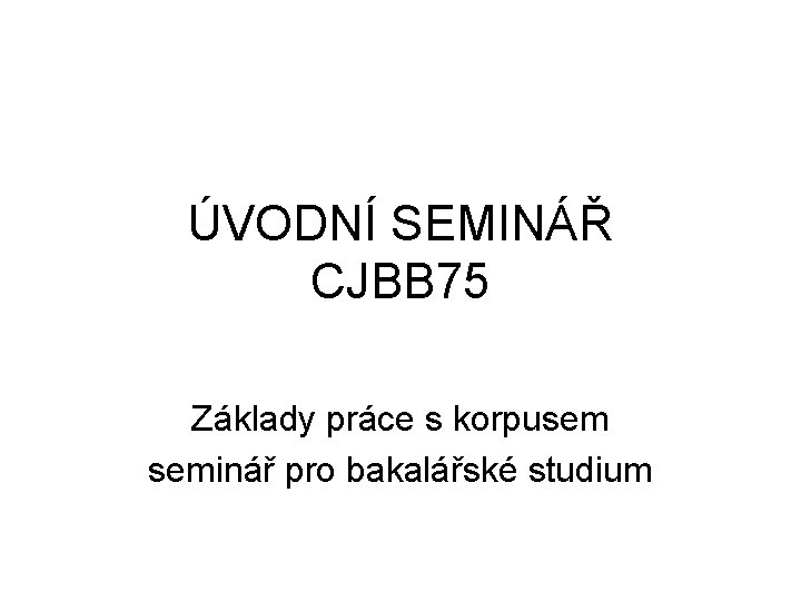 ÚVODNÍ SEMINÁŘ CJBB 75 Základy práce s korpusem seminář pro bakalářské studium 