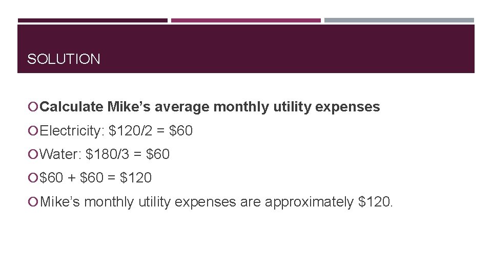 SOLUTION Calculate Mike’s average monthly utility expenses Electricity: $120/2 = $60 Water: $180/3 =