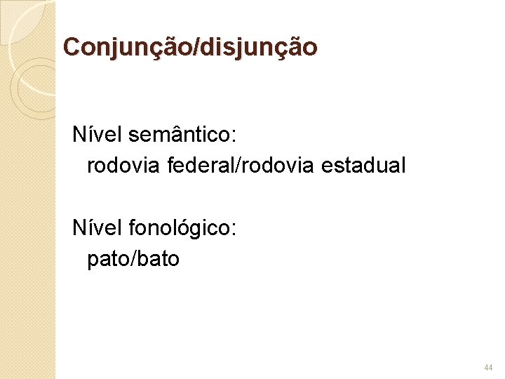 Conjunção/disjunção Nível semântico: rodovia federal/rodovia estadual Nível fonológico: pato/bato 44 