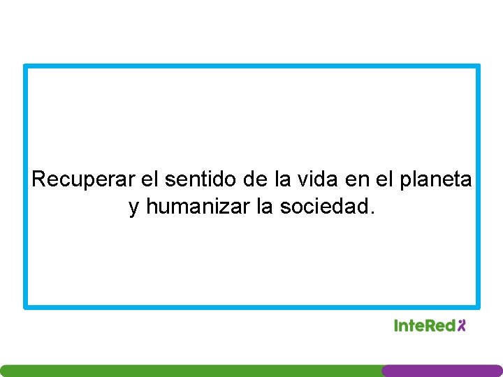 Recuperar el sentido de la vida en el planeta y humanizar la sociedad. 