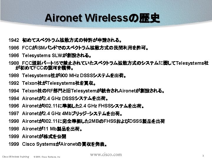 Aironet Wirelessの歴史 1942 初めてスペクトラム拡散方式の特許が申請される。 1986 FCCがISMバンドでのスペクトラム拡散方式の民間利用を許可。 1986 Telesystems SLWが創設される。 1988 FCC規則パート15で禁止されていたスペクトラム拡散方式のシステムに関してTelesystems社 が初めてFCCの認可を獲得。 1988 Telesystems社が900