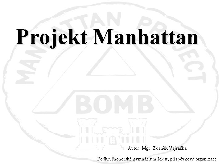 Projekt Manhattan Autor: Mgr. Zdeněk Vejražka Podkrušnohorské gymnázium Most, příspěvková organizace 