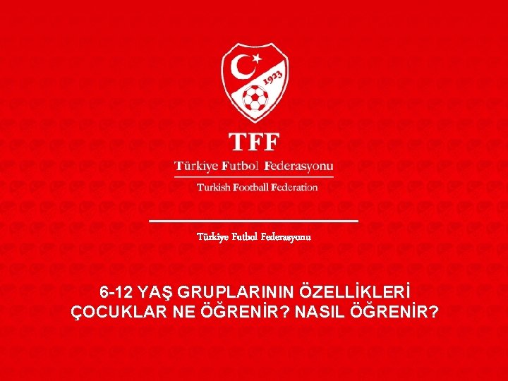 Türkiye Futbol Federasyonu 6 -12 YAŞ GRUPLARININ ÖZELLİKLERİ ÇOCUKLAR NE ÖĞRENİR? NASIL ÖĞRENİR? 