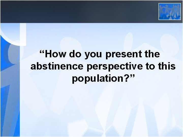 “How do you present the abstinence perspective to this population? ” 