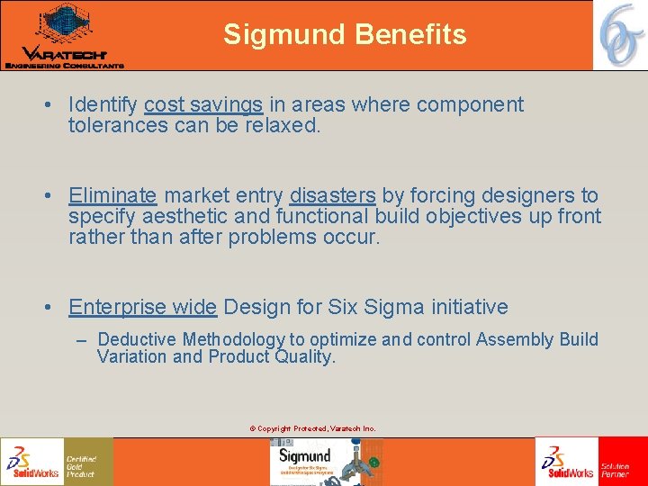 Sigmund Benefits • Identify cost savings in areas where component tolerances can be relaxed. Sigmund Benefits • Identify cost savings in areas where component tolerances can be relaxed.