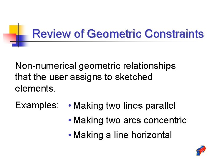 Review of Geometric Constraints Non-numerical geometric relationships that the user assigns to sketched elements. Review of Geometric Constraints Non-numerical geometric relationships that the user assigns to sketched elements.