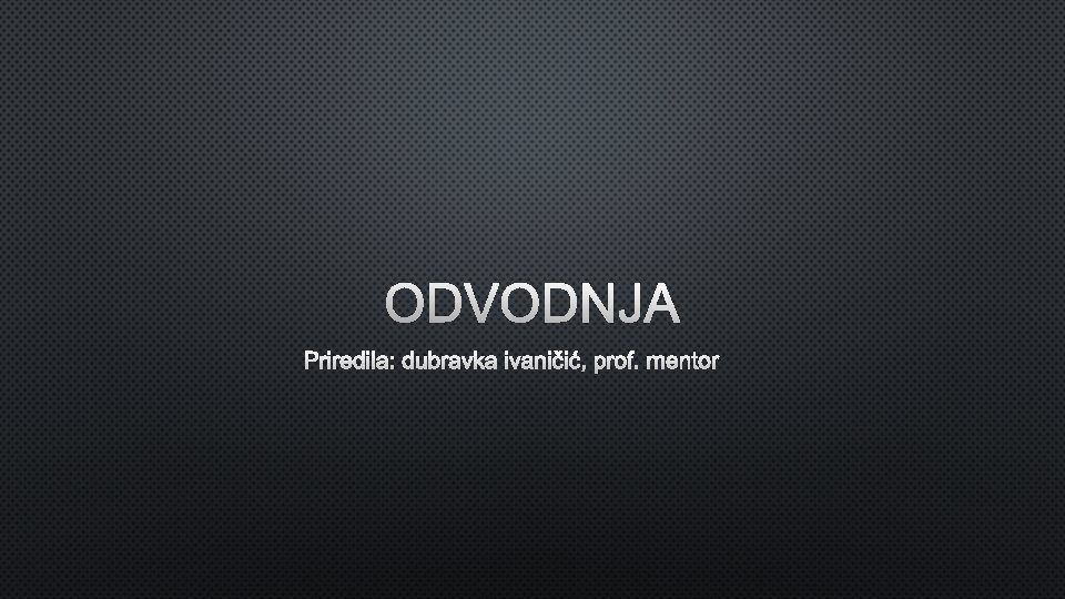 ODVODNJA PRIREDILA: DUBRAVKA IVANIČIĆ, PROF. MENTOR 