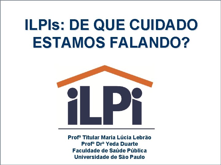 ILPIs: DE QUE CUIDADO ESTAMOS FALANDO? Profª Titular Maria Lúcia Lebrão Profª Drª Yeda