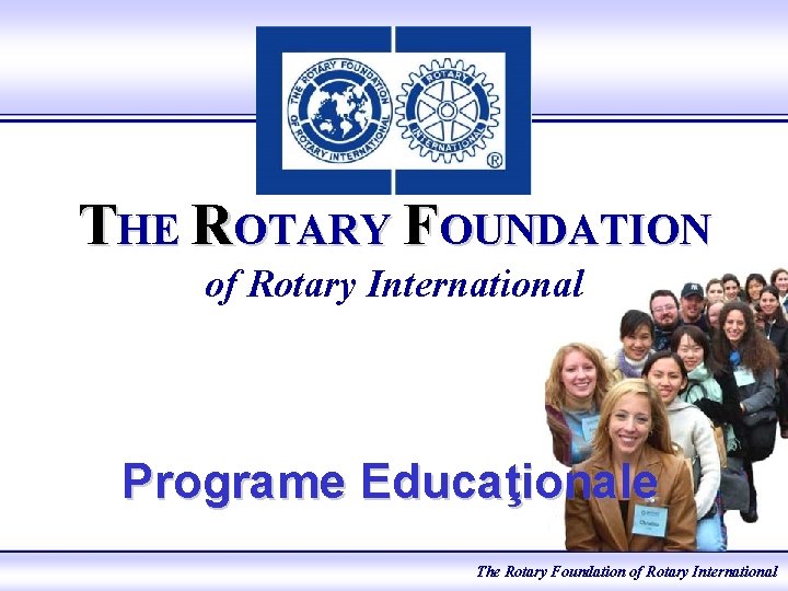 THE ROTARY FOUNDATION of Rotary International Programe Educaţionale The Rotary Foundation of Rotary International