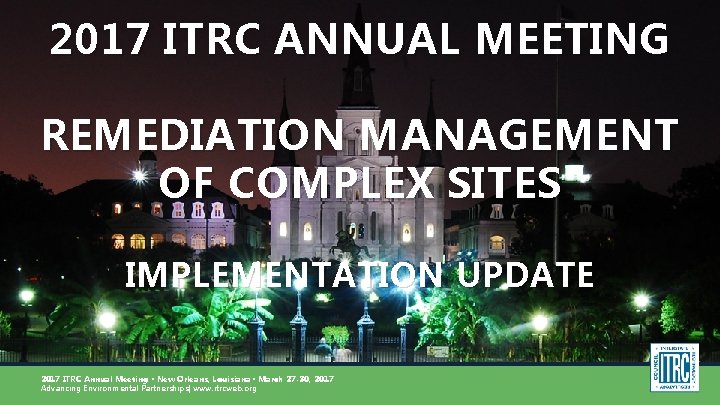 2017 ITRC ANNUAL MEETING REMEDIATION MANAGEMENT OF COMPLEX SITES IMPLEMENTATION UPDATE 2017 ITRC Annual