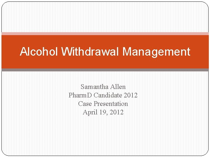 Alcohol Withdrawal Management Samantha Allen Pharm. D Candidate 2012 Case Presentation April 19, 2012 Alcohol Withdrawal Management Samantha Allen Pharm. D Candidate 2012 Case Presentation April 19, 2012