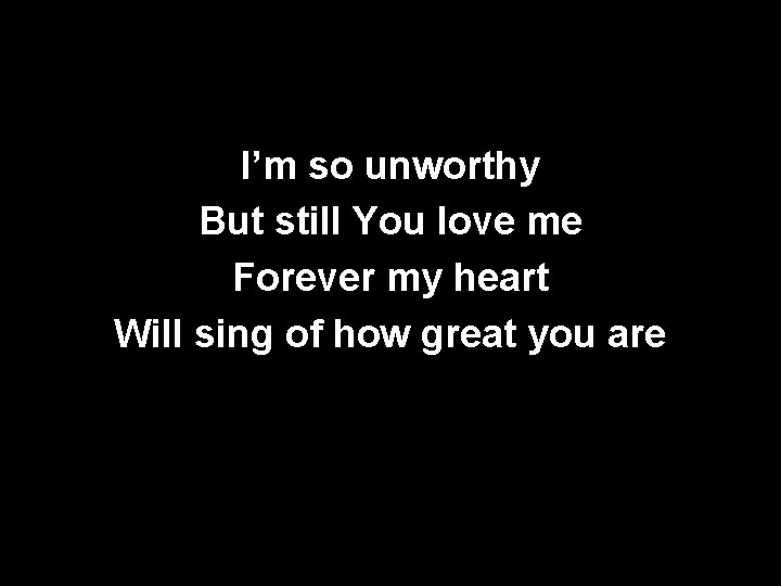 I’m so unworthy But still You love me Forever my heart Will sing of