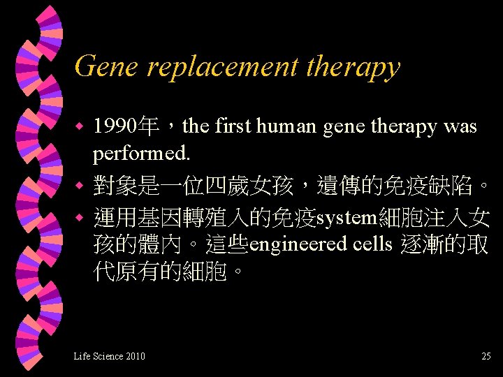 Gene replacement therapy 1990年，the first human gene therapy was performed. w 對象是一位四歲女孩，遺傳的免疫缺陷。 w 運用基因轉殖入的免疫system細胞注入女