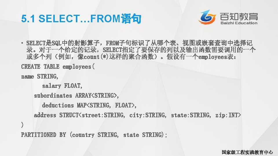 5. 1 SELECT…FROM语句 • SELECT是SQL中的射影算子，FROM子句标识了从哪个表、视图或嵌套查询中选择记 录。对于一个给定的记录，SELECT指定了要保存的列以及输出函数需要调用的一个 或多个列（例如，像count(*)这样的聚合函数）。假设有一个employees表： CREATE TABLE employees( name STRING, salary FLOAT,