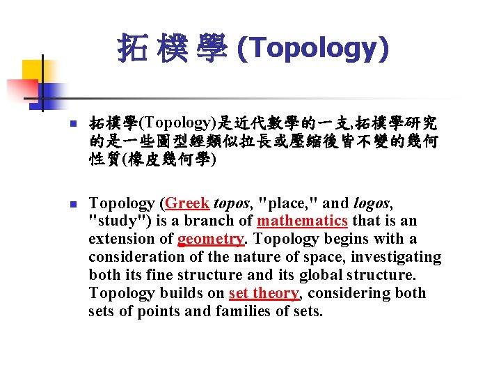 拓 樸 學 (Topology) n n 拓樸學(Topology)是近代數學的一支, 拓樸學研究 的是一些圖型經類似拉長或壓縮後皆不變的幾何 性質(橡皮幾何學) Topology (Greek topos, "place,