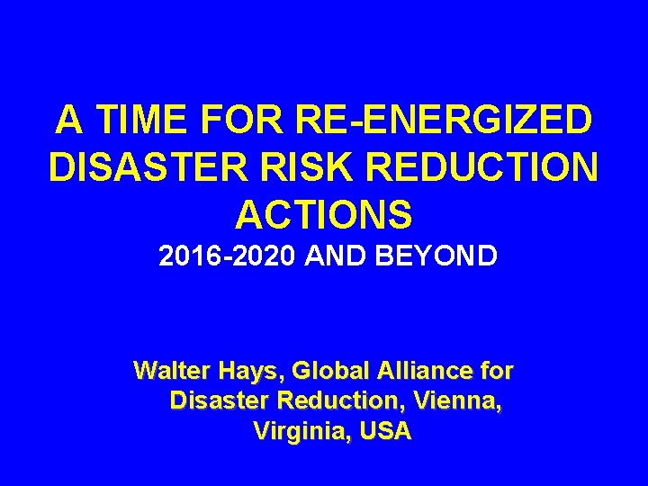 A TIME FOR RE-ENERGIZED DISASTER RISK REDUCTION ACTIONS 2016 -2020 AND BEYOND Walter Hays,