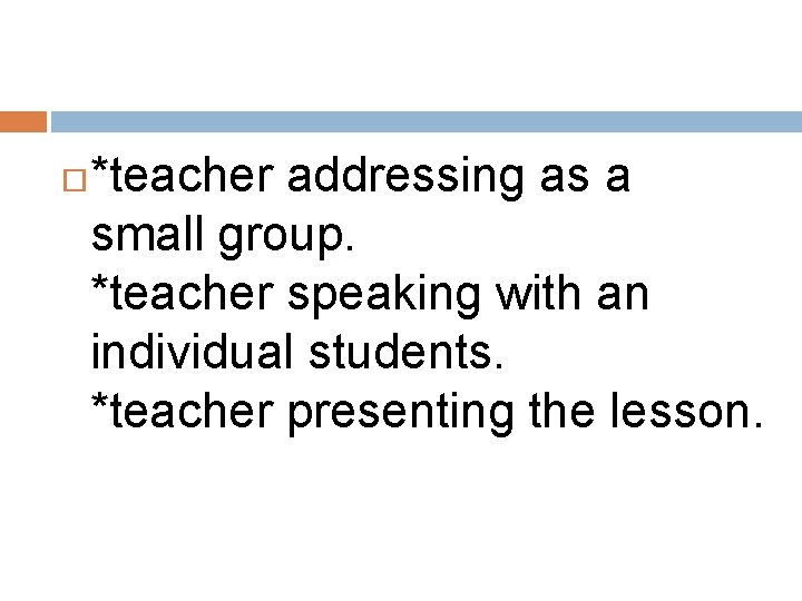  *teacher addressing as a small group. *teacher speaking with an individual students. *teacher