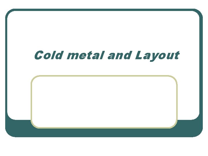 Cold metal and Layout 
