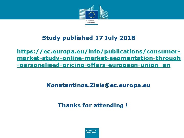 Study published 17 July 2018 https: //ec. europa. eu/info/publications/consumermarket-study-online-market-segmentation-through -personalised-pricing-offers-european-union_en Konstantinos. Zisis@ec. europa. eu