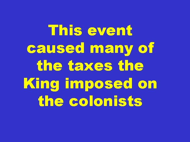 This event caused many of the taxes the King imposed on the colonists 