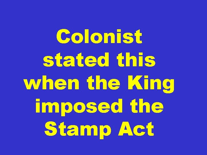 Colonist stated this when the King imposed the Stamp Act 