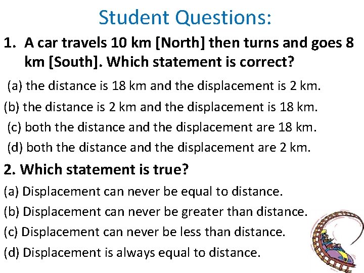 Student Questions: 1. A car travels 10 km [North] then turns and goes 8