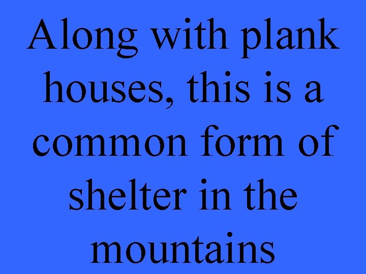 Along with plank houses, this is a common form of shelter in the mountains