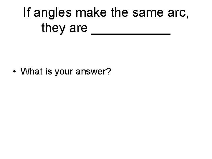 If angles make the same arc, they are ______ • What is your answer? If angles make the same arc, they are ______ • What is your answer?