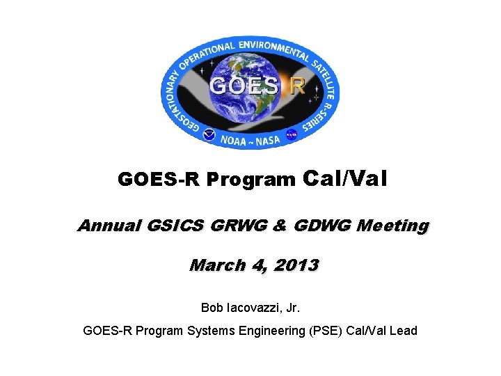 GOES-R Program Cal/Val Annual GSICS GRWG & GDWG Meeting March 4, 2013 Bob Iacovazzi,