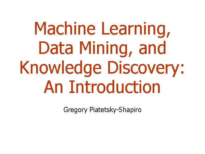 Machine Learning, Data Mining, and Knowledge Discovery: An Introduction Gregory Piatetsky-Shapiro 